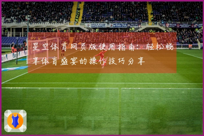 星空体育网页版使用指南：轻松畅享体育盛宴的操作技巧分享