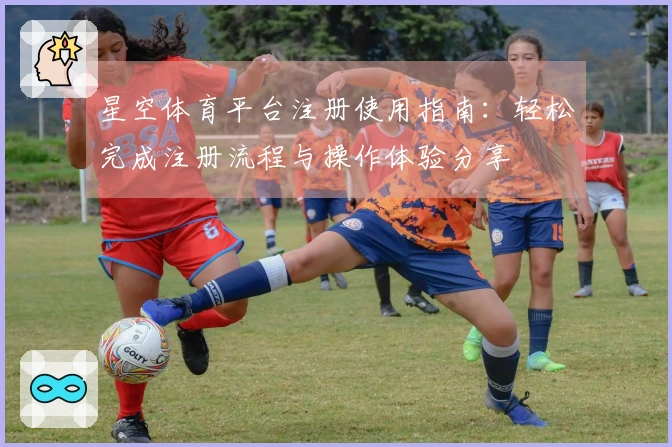 星空体育平台注册使用指南：轻松完成注册流程与操作体验分享