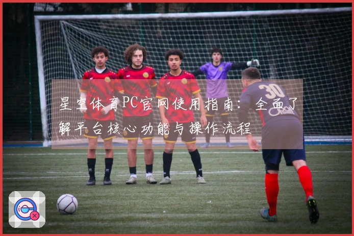 星空体育PC官网使用指南:全面了解平台核心功能与操作流程