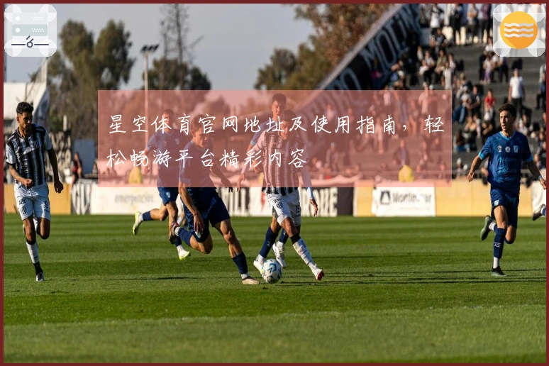星空体育官网地址及使用指南，轻松畅游平台精彩内容